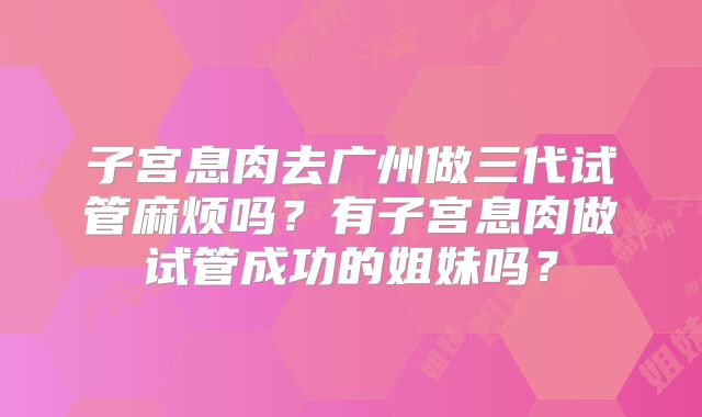 子宫息肉去广州做三代试管麻烦吗?有子宫息肉做试管成功的姐妹吗?