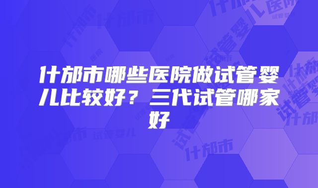 什邡市哪些医院做试管婴儿比较好？三代试管哪家好