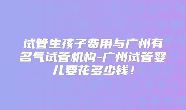 试管生孩子费用与广州有名气试管机构-广州试管婴儿要花多少钱！