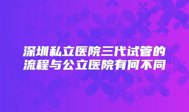 深圳私立医院三代试管的流程与公立医院有何不同