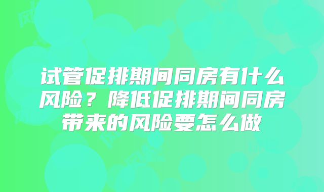 试管促排期间同房有什么风险?降低促排期间同房带来的风险要怎么做