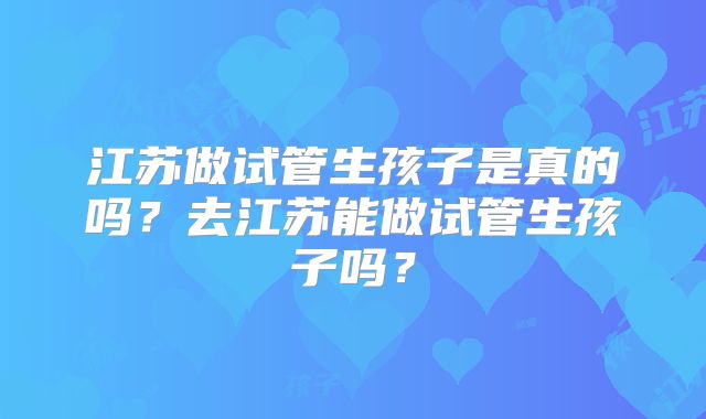 江苏做试管生孩子是真的吗？去江苏能做试管生孩子吗？