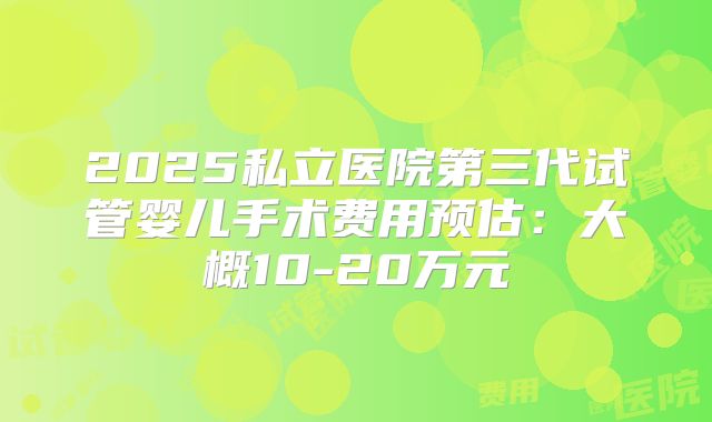 2025私立医院第三代试管婴儿手术费用预估：大概10-20万元