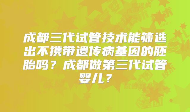 成都三代试管技术能筛选出不携带遗传病基因的胚胎吗?成都做第三代试管婴儿?