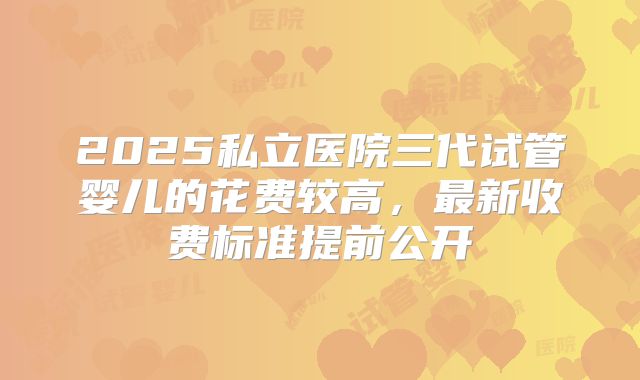 2025私立医院三代试管婴儿的花费较高,最新收费标准提前公开