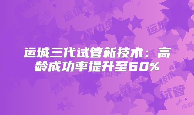 运城三代试管新技术：高龄成功率提升至60%