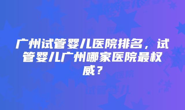广州试管婴儿医院排名,试管婴儿广州哪家医院最权威?