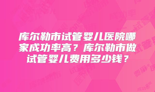 库尔勒市试管婴儿医院哪家成功率高?库尔勒市做试管婴儿费用多少钱?