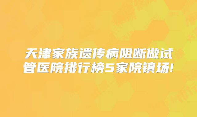 天津家族遗传病阻断做试管医院排行榜5家院镇场!