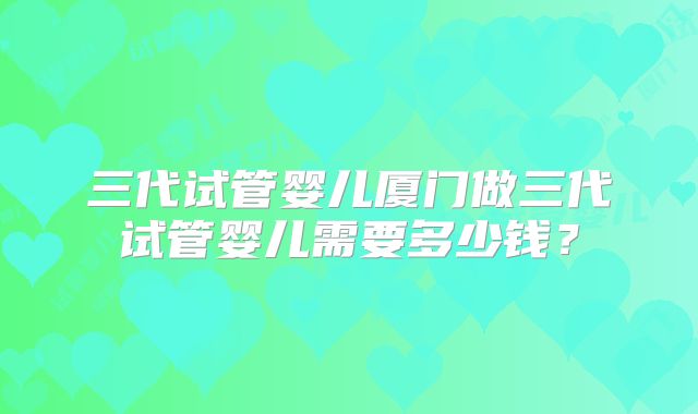 三代试管婴儿厦门做三代试管婴儿需要多少钱?