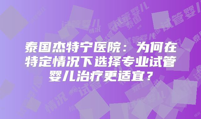 泰国杰特宁医院:为何在特定情况下选择专业试管婴儿治疗更适宜?