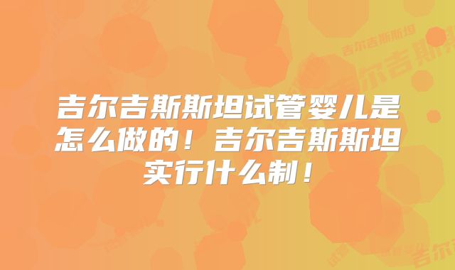吉尔吉斯斯坦试管婴儿是怎么做的！吉尔吉斯斯坦实行什么制！