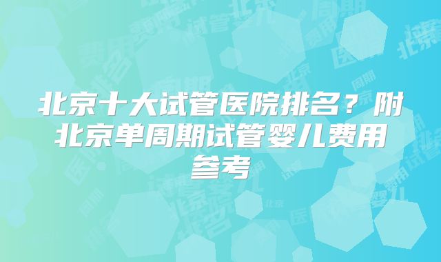 北京十大试管医院排名？附北京单周期试管婴儿费用参考