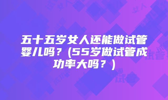 五十五岁女人还能做试管婴儿吗？(55岁做试管成功率大吗？)