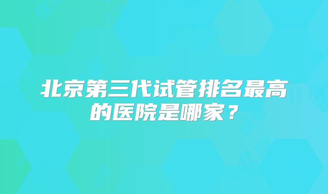 北京第三代试管排名最高的医院是哪家?