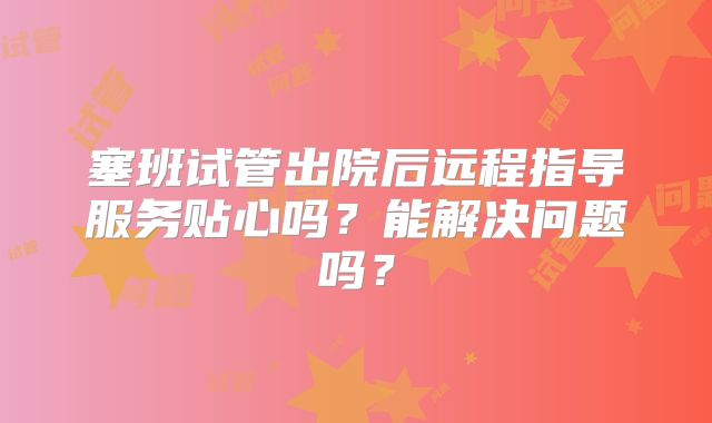 塞班试管出院后远程指导服务贴心吗?能解决问题吗?