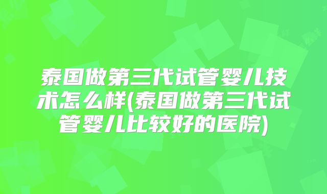 泰国做第三代试管婴儿技术怎么样(泰国做第三代试管婴儿比较好的医院)