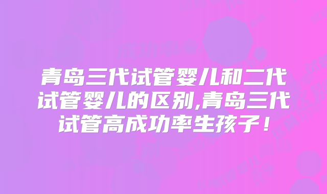 青岛三代试管婴儿和二代试管婴儿的区别,青岛三代试管高成功率生孩子!