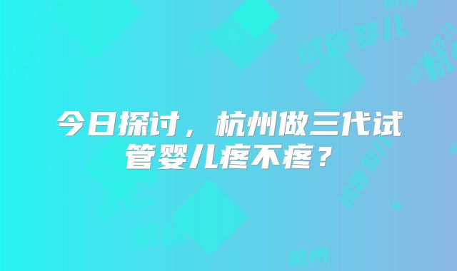 今日探讨,杭州做三代试管婴儿疼不疼?