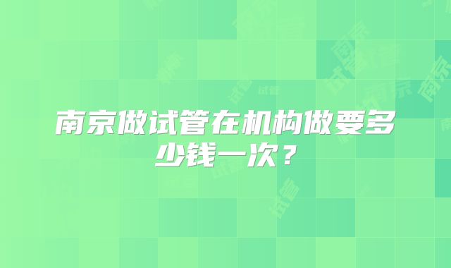 南京做试管在机构做要多少钱一次?
