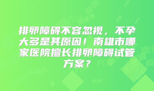 排卵障碍不容忽视，不孕大多是其原因！南雄市哪家医院擅长排卵障碍试管方案？