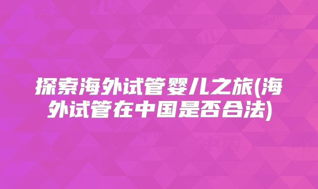 探索海外试管婴儿之旅(海外试管在中国是否合法)