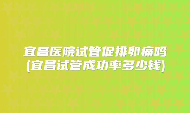 宜昌医院试管促排卵痛吗(宜昌试管成功率多少钱)