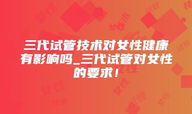 三代试管技术对女性健康有影响吗_三代试管对女性的要求!