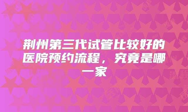 荆州第三代试管比较好的医院预约流程,究竟是哪一家