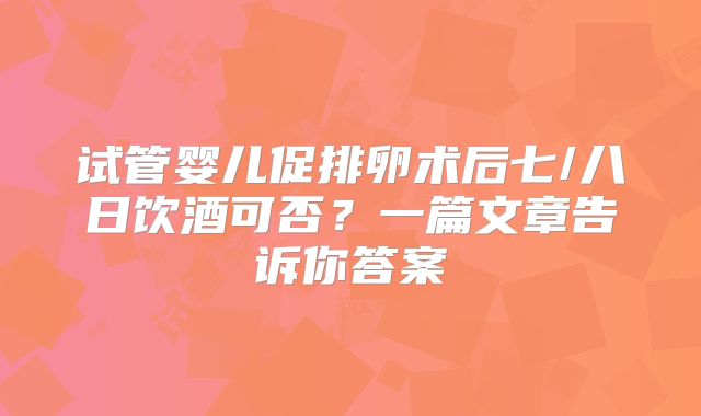 试管婴儿促排卵术后七/八日饮酒可否?一篇文章告诉你答案