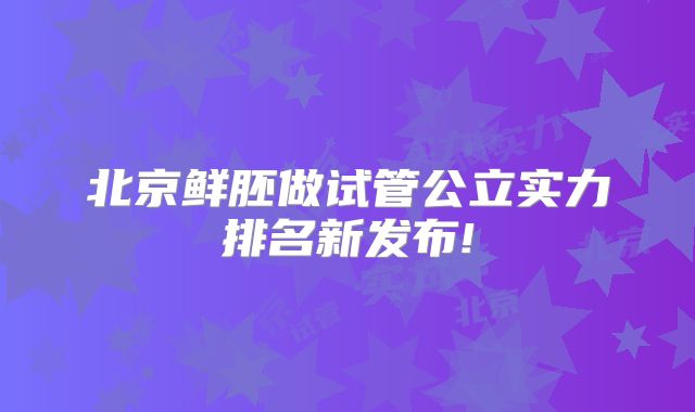 北京鲜胚做试管公立实力排名新发布!