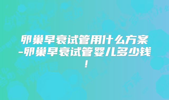 卵巢早衰试管用什么方案-卵巢早衰试管婴儿多少钱！