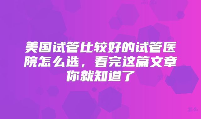 美国试管比较好的试管医院怎么选,看完这篇文章你就知道了