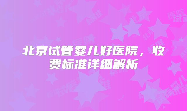 北京试管婴儿好医院,收费标准详细解析