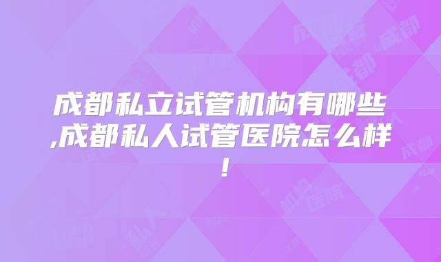 成都私立试管机构有哪些,成都私人试管医院怎么样!