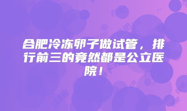 合肥冷冻卵子做试管,排行前三的竟然都是公立医院!