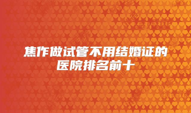 焦作做试管不用结婚证的医院排名前十