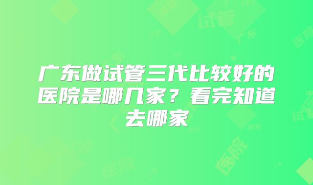 广东做试管三代比较好的医院是哪几家?看完知道去哪家