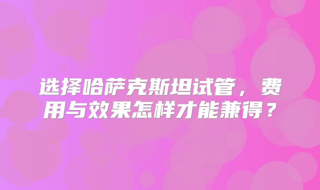 选择哈萨克斯坦试管,费用与效果怎样才能兼得?