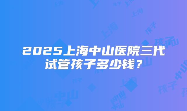 2025上海中山医院三代试管孩子多少钱?