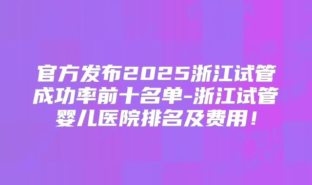 官方发布2025浙江试管成功率前十名单-浙江试管婴儿医院排名及费用!