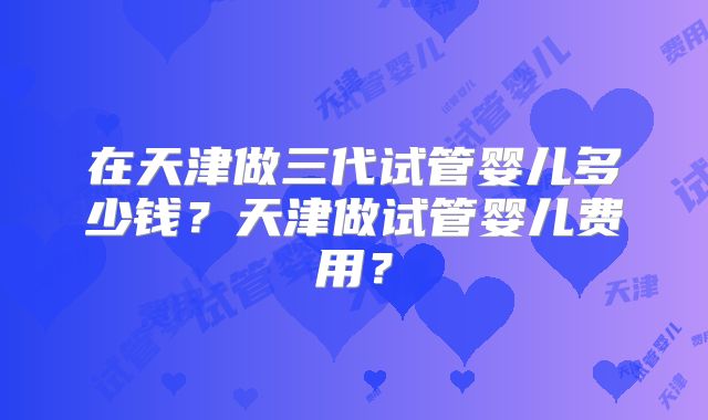 在天津做三代试管婴儿多少钱?天津做试管婴儿费用?