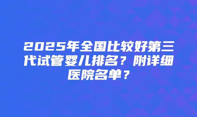 2025年全国比较好第三代试管婴儿排名?附详细医院名单?
