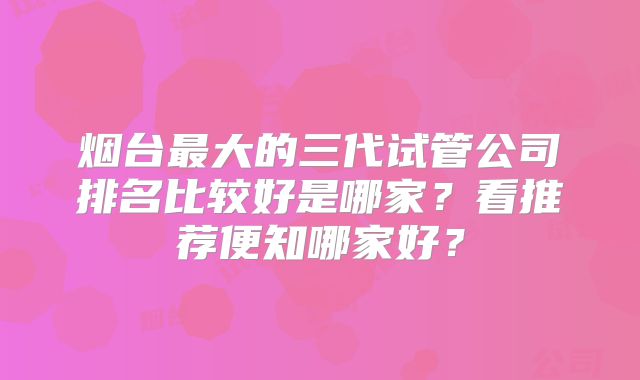 烟台最大的三代试管公司排名比较好是哪家?看推荐便知哪家好?