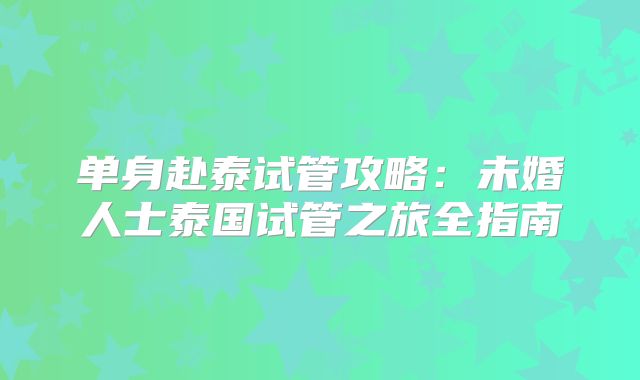 单身赴泰试管攻略:未婚人士泰国试管之旅全指南