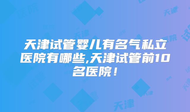 天津试管婴儿有名气私立医院有哪些,天津试管前10名医院！