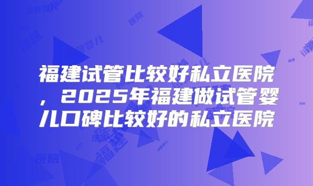 福建试管比较好私立医院,2025年福建做试管婴儿口碑比较好的私立医院