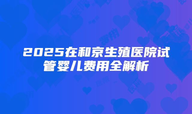 2025在和京生殖医院试管婴儿费用全解析