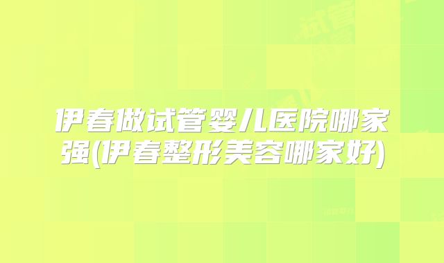 伊春做试管婴儿医院哪家强(伊春整形美容哪家好)