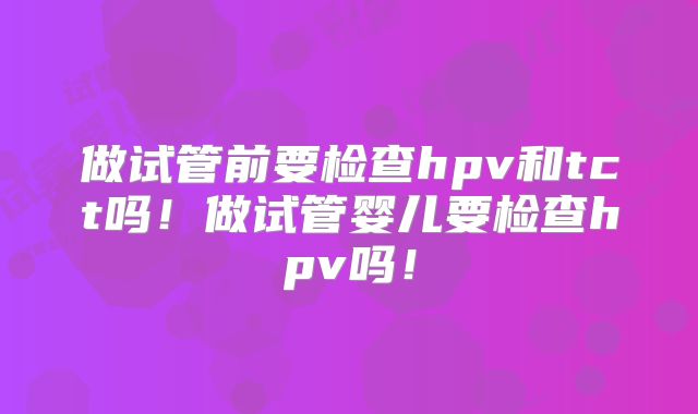 做试管前要检查hpv和tct吗!做试管婴儿要检查hpv吗!